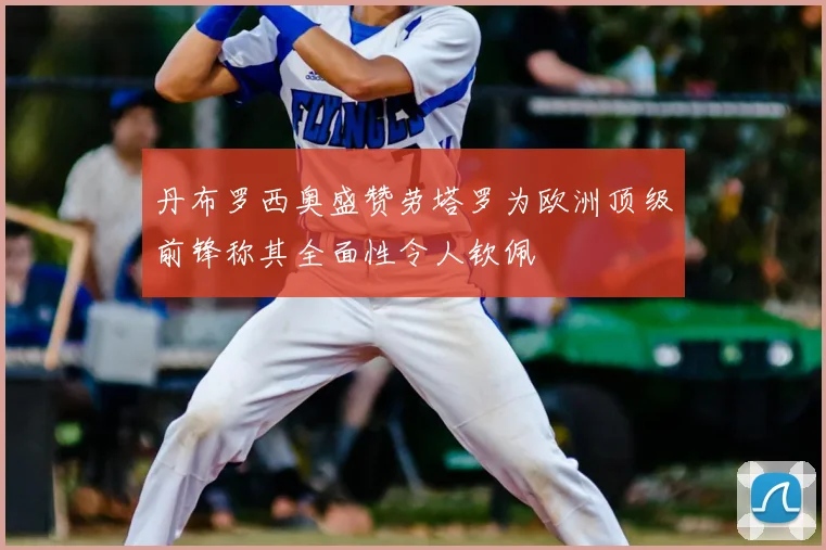 丹布罗西奥盛赞劳塔罗为欧洲顶级前锋称其全面性令人钦佩