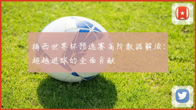 梅西世界杯预选赛高阶数据解读:超越进球的全面贡献