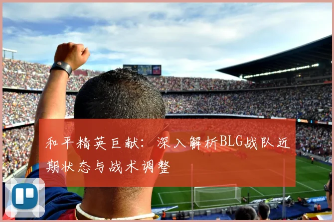 和平精英巨献:深入解析BLG战队近期状态与战术调整