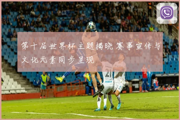 第十届世界杯主题揭晓 赛事宣传与文化元素同步呈现