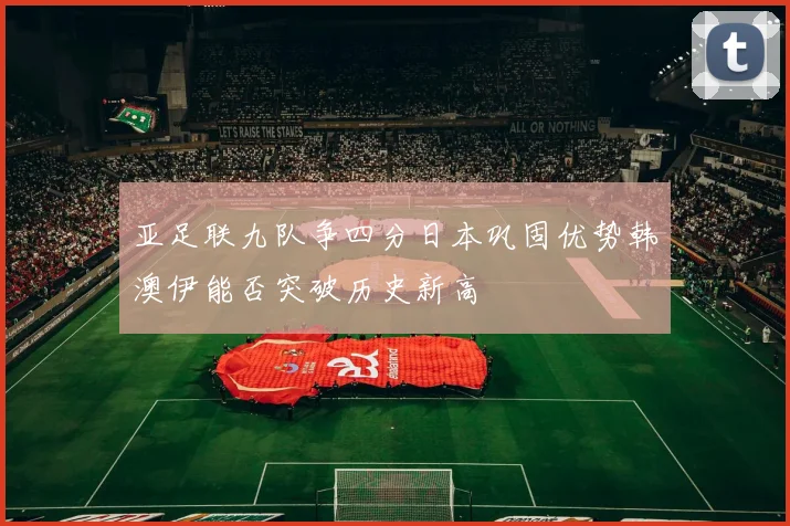 亚足联九队争四分日本巩固优势韩澳伊能否突破历史新高