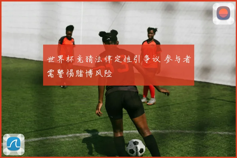 世界杯竞猜法律定性引争议 参与者需警惕赌博风险