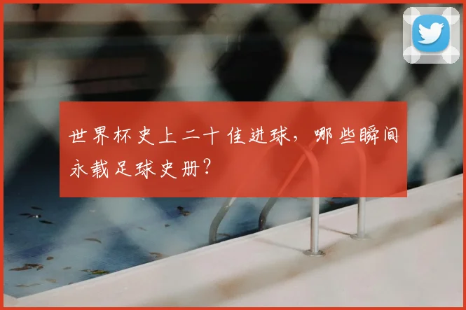 世界杯史上二十佳进球，哪些瞬间永载足球史册？