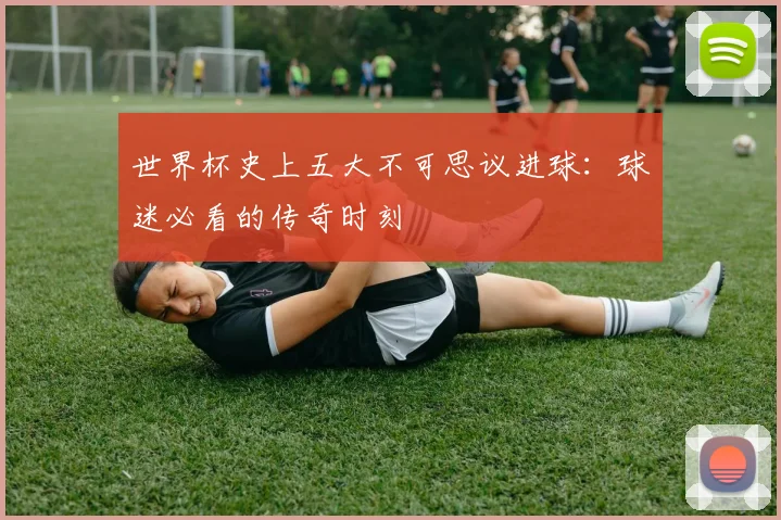 世界杯史上五大不可思议进球:球迷必看的传奇时刻