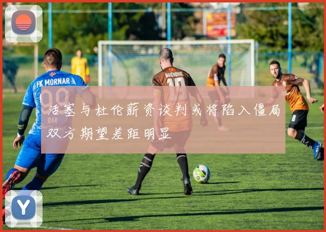 活塞与杜伦薪资谈判或将陷入僵局双方期望差距明显