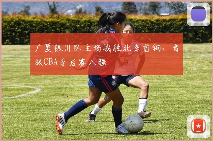 广夏银川队主场战胜北京首钢，晋级CBA季后赛八强
