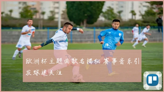 欧洲杯主题曲歌名揭秘 赛事音乐引发球迷关注