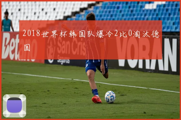 2018世界杯韩国队爆冷2比0淘汰德国