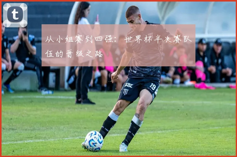 从小组赛到四强:世界杯半决赛队伍的晋级之路