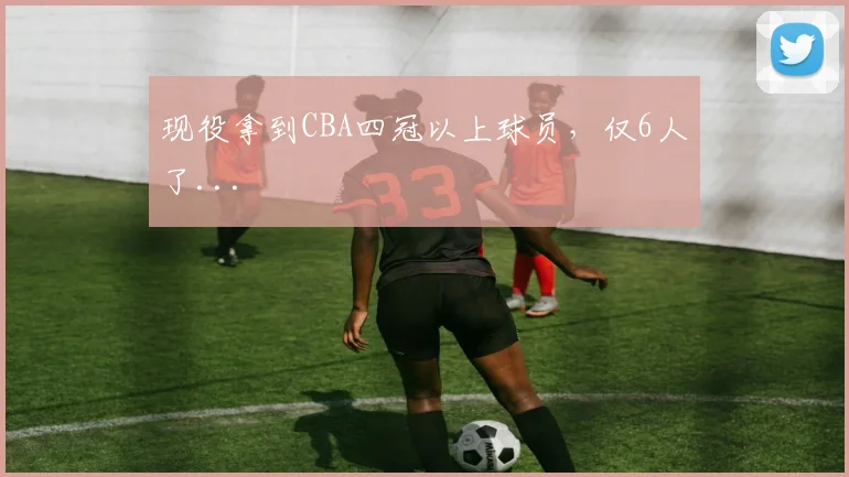 现役拿到CBA四冠以上球员，仅6人了...