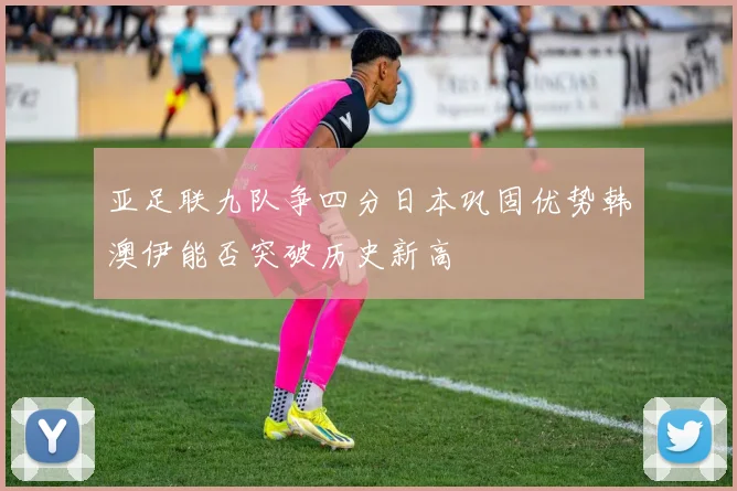 亚足联九队争四分日本巩固优势韩澳伊能否突破历史新高