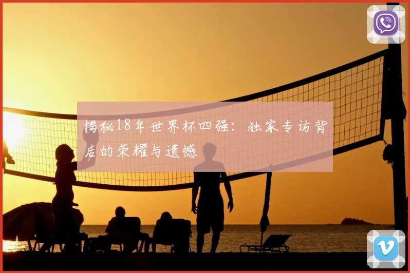揭秘18年世界杯四强：独家专访背后的荣耀与遗憾
