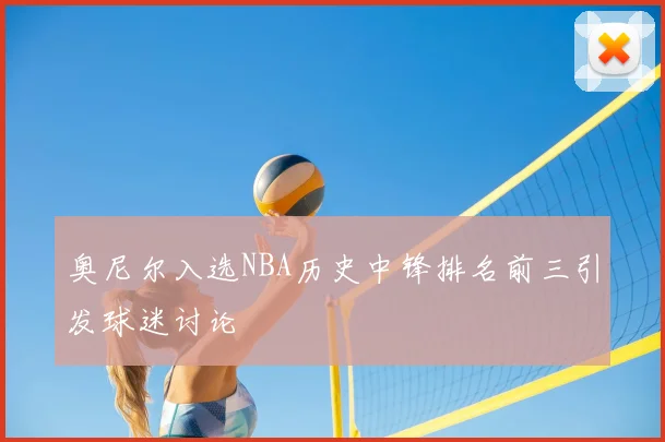 奥尼尔入选NBA历史中锋排名前三引发球迷讨论