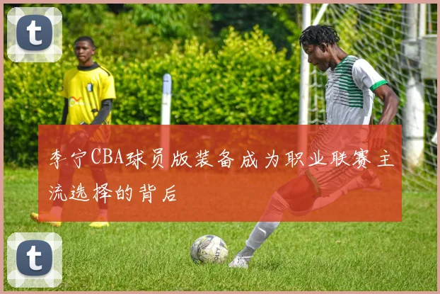 李宁CBA球员版装备成为职业联赛主流选择的背后
