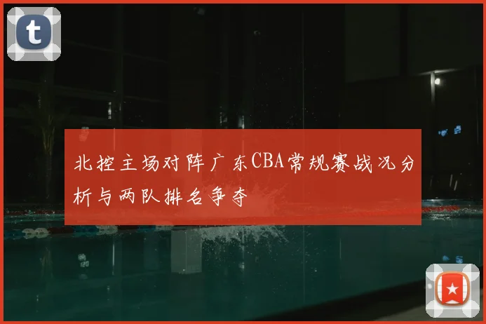 北控主场对阵广东CBA常规赛战况分析与两队排名争夺