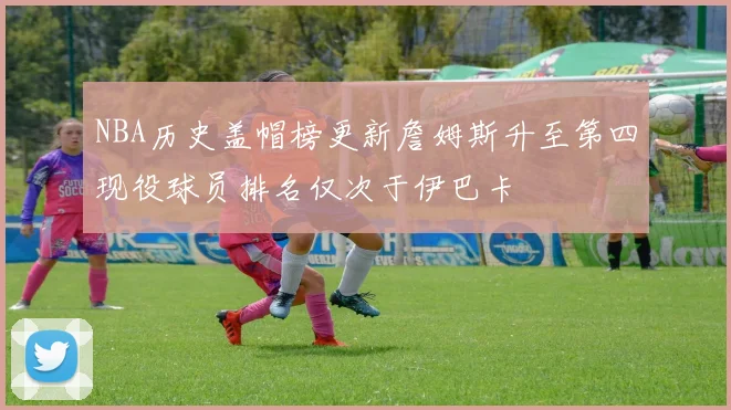 NBA历史盖帽榜更新詹姆斯升至第四现役球员排名仅次于伊巴卡