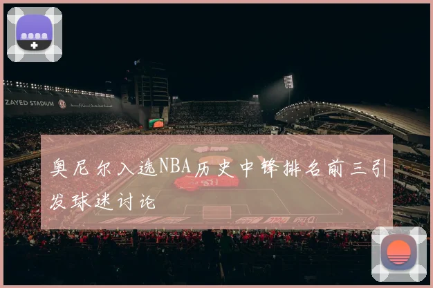 奥尼尔入选NBA历史中锋排名前三引发球迷讨论
