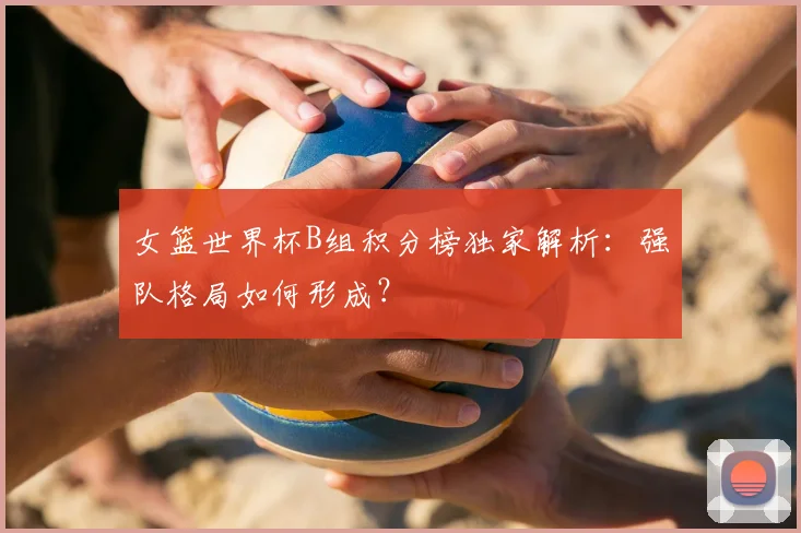 女篮世界杯B组积分榜独家解析:强队格局如何形成?
