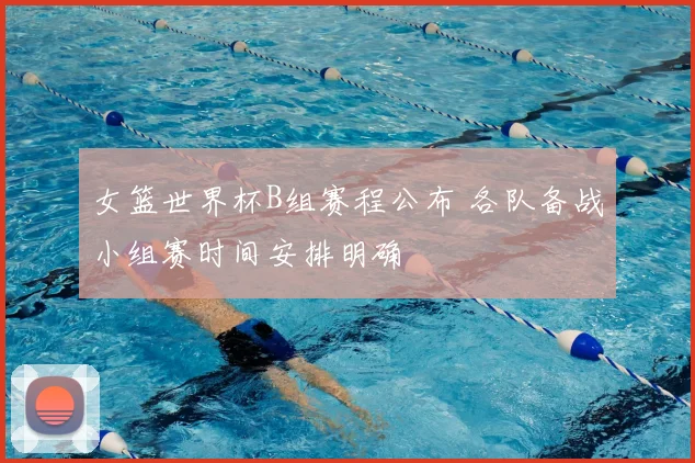 女篮世界杯B组赛程公布 各队备战小组赛时间安排明确