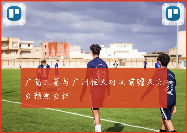广岛三箭与广州恒大对决前瞻及比分预测分析