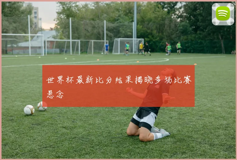 世界杯最新比分结果揭晓多场比赛悬念