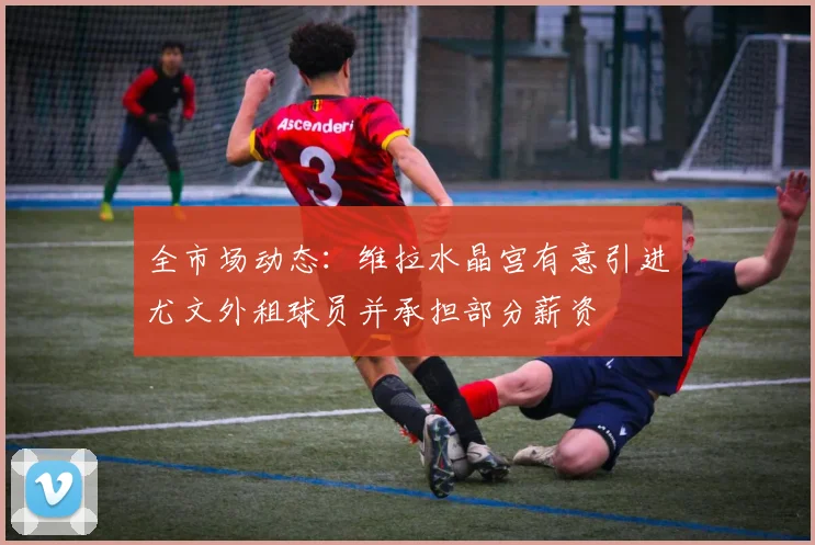 全市场动态:维拉水晶宫有意引进尤文外租球员并承担部分薪资