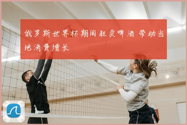 俄罗斯世界杯期间狂卖啤酒 带动当地消费增长