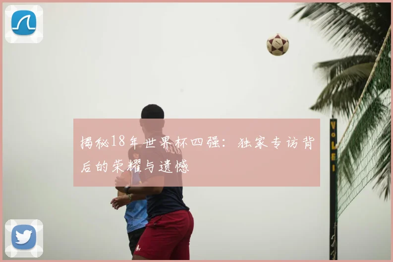揭秘18年世界杯四强:独家专访背后的荣耀与遗憾