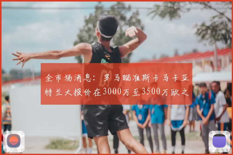 全市场消息:罗马瞄准斯卡马卡亚特兰大报价在3000万至3500万欧之间