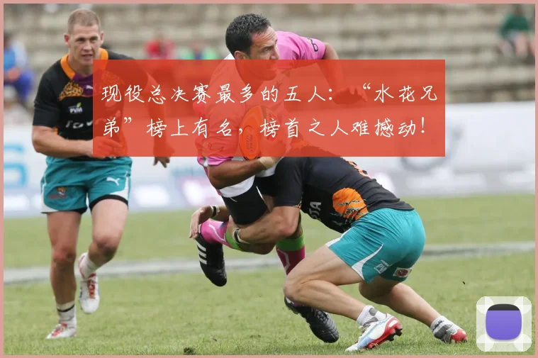 现役总决赛最多的五人:“水花兄弟”榜上有名,榜首之人难撼动!