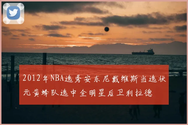 2012年NBA选秀安东尼戴维斯当选状元黄蜂队选中全明星后卫利拉德