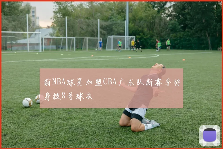 前NBA球员加盟CBA广东队新赛季将身披8号球衣