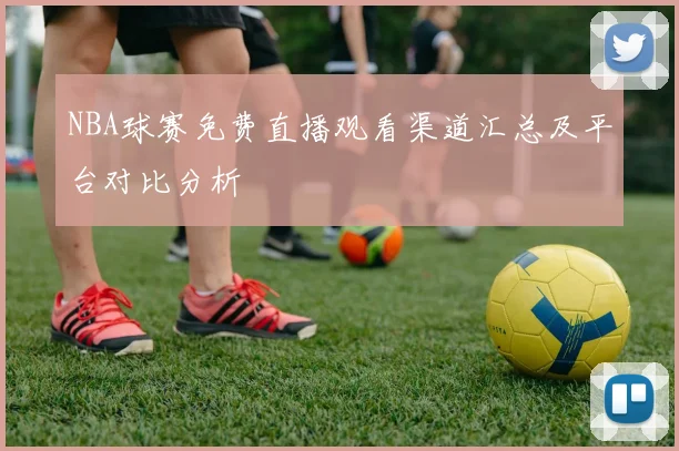 NBA球赛免费直播观看渠道汇总及平台对比分析