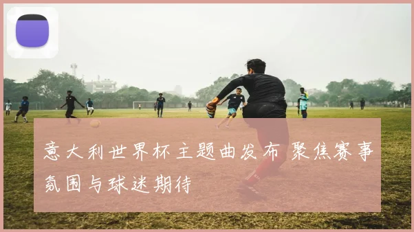 意大利世界杯主题曲发布 聚焦赛事氛围与球迷期待