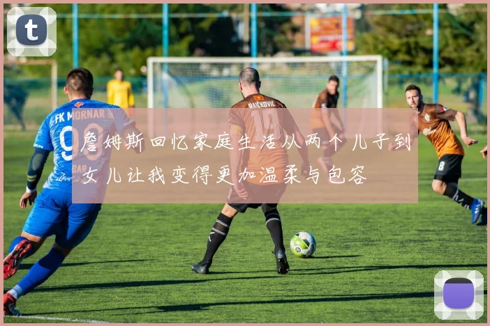詹姆斯回忆家庭生活从两个儿子到女儿让我变得更加温柔与包容