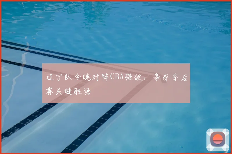 辽宁队今晚对阵CBA强敌,争夺季后赛关键胜场