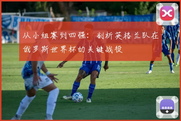 从小组赛到四强:剖析英格兰队在俄罗斯世界杯的关键战役