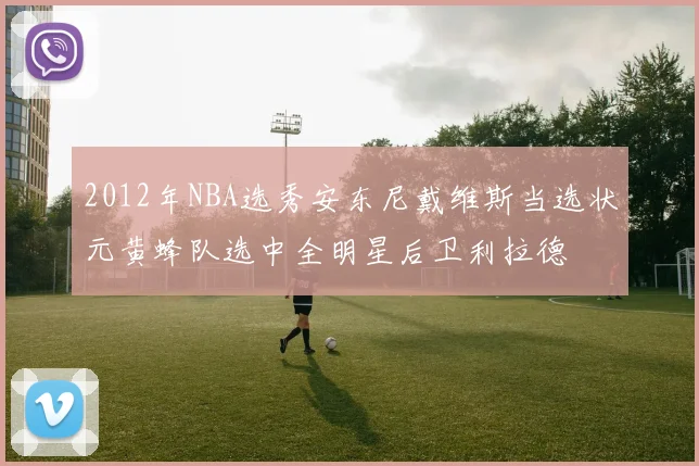 2012年NBA选秀安东尼戴维斯当选状元黄蜂队选中全明星后卫利拉德