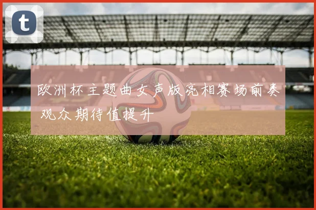 欧洲杯主题曲女声版亮相赛场前奏 观众期待值提升