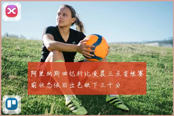 阿里纳斯回忆科比凌晨三点苦练赛前状态依旧出色砍下三十分