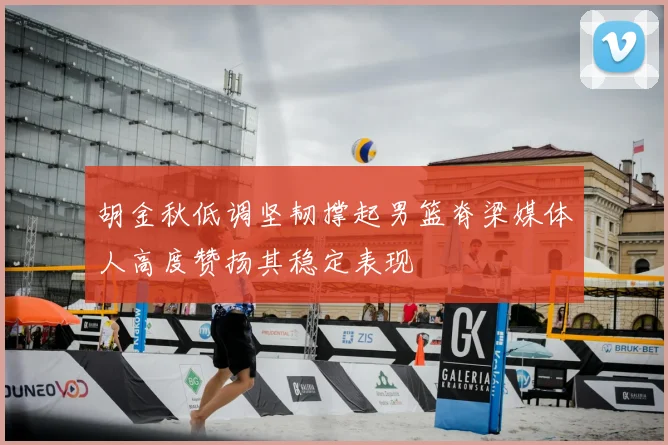 胡金秋低调坚韧撑起男篮脊梁媒体人高度赞扬其稳定表现