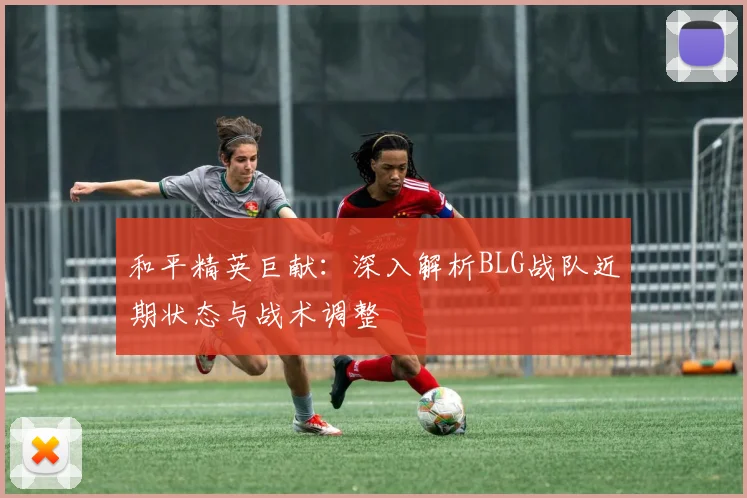 和平精英巨献:深入解析BLG战队近期状态与战术调整