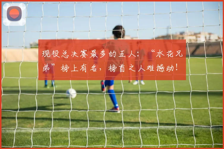 现役总决赛最多的五人:“水花兄弟”榜上有名,榜首之人难撼动!